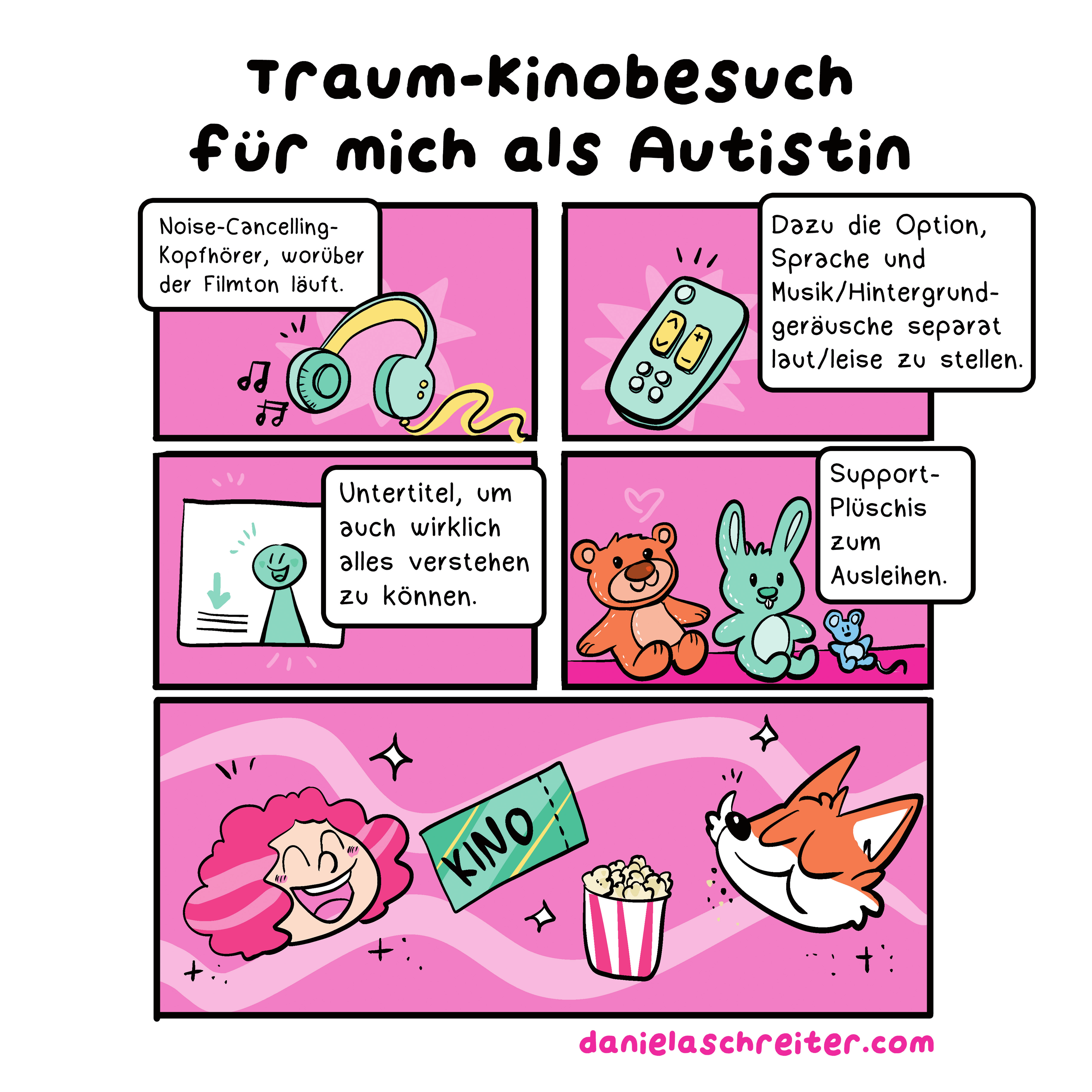 Ein Comic mit insgesamt 5 Panels. Die Hintergrundarbe ist überall ein dunkles Pink.
Die Überschrift lautet: Traum-Kinobesuch für mich als Autistin
Panel 1 zeigt grün-gelbe Kopfhörer, aus denen zwei Notensymbole kommen. Der Text dazu: Noise-Cancelling-Kopfhörer, worüber der Filmton läuft
Panel 2 zeigt eine grün-gelbe Fernbedienung. Der Text dazu: Dazu die Option, Sprache und Musik/Hintergrundgeräusche separat laut/leise zu stellen.
Panel 3 zeigt eine stilisierte Leinwand, darauf in grün eine stilisierte Person, daneben einen grünen Pfeil, der auf angedeutete Textzeilen weist. Der Text dazu: Untertitel, um auch wirklich alles verstehen zu können.
Panel 4 zeigt drei verschieden große Plüschtiere, einen Teddy, einen Hasen und eine Maus. Der Text dazu: Support-Plüschis zum Ausleihen.
Panel 5 zeigt die Köpfe von zwei Personen: Daniela Schreiter selbst als Comic-Figur, eine freudig lächelnde Frau mit lockigen, rot-pinken Haaren. Rechts daneben sieht man den Kopf eines Comic-Fuchses, der gerade mit geschlossenem Mund Popcorn genießt. Zwischen den beiden ist eine Kino-Eintrittskarte und ein Eimer Popcorn zu sehen. Unter dem Comic steht der Link zur Website: danielaschreiter.com
Unter dem Comic in Grün die Überschrift: Über Daniela Schreiter.